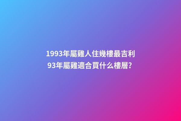 1993年屬雞人住幾樓最吉利 93年屬雞適合買什么樓層？-第1張-觀點-玄機派